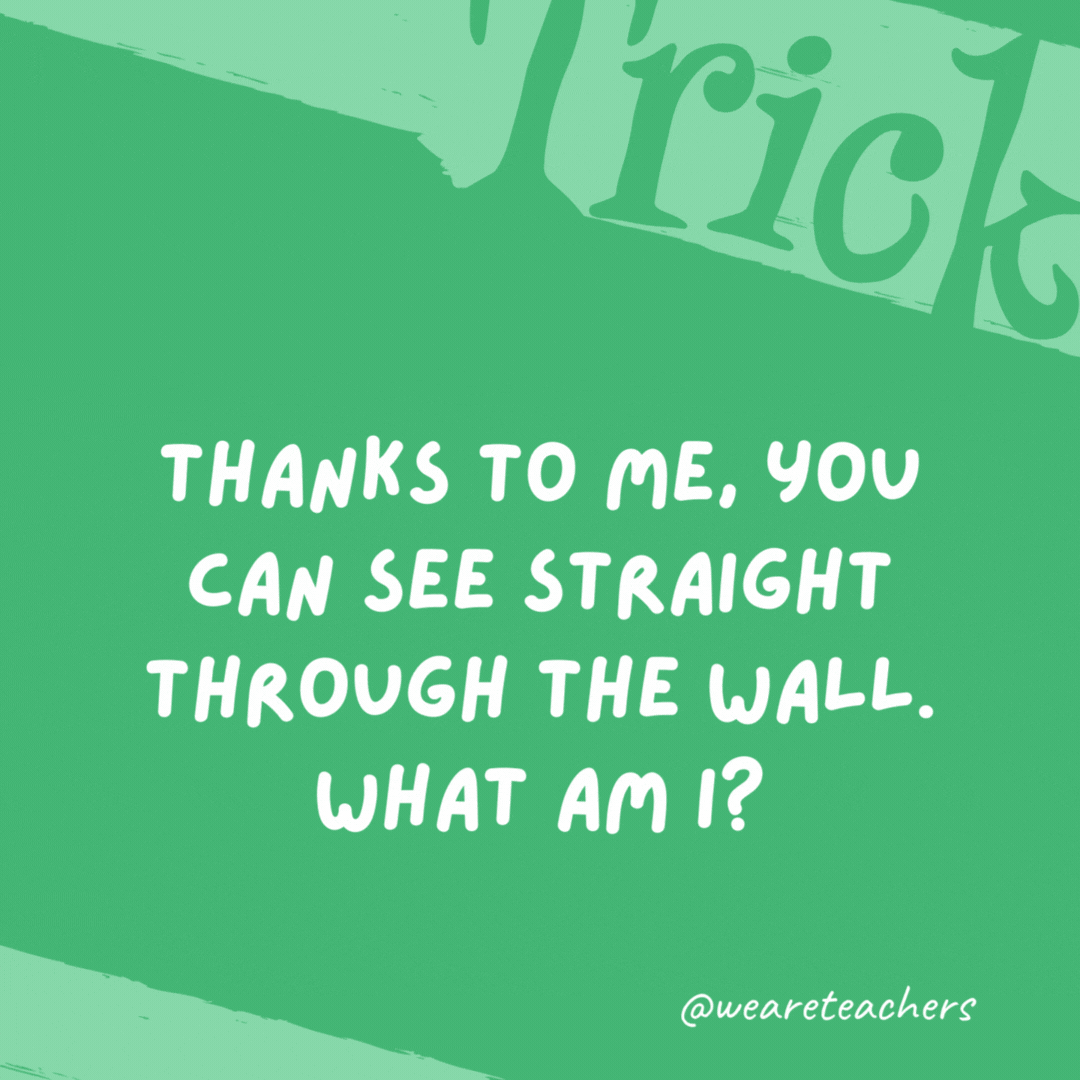 Thanks to me, you can see straight through the wall. What am I? A window.- trick questions