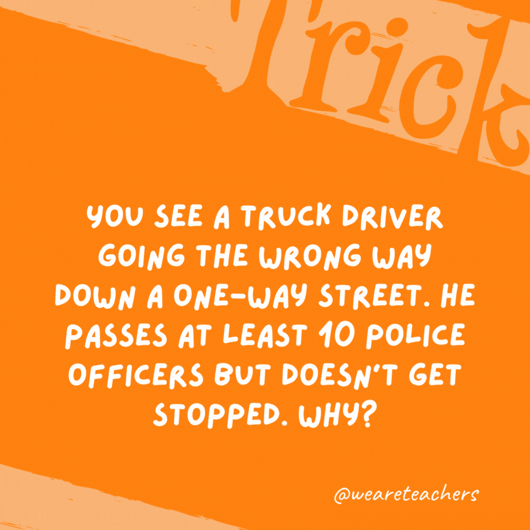 You see a truck driver going the wrong way down a one-way street. He passes at least 10 police officers but doesn’t get stopped. Why?