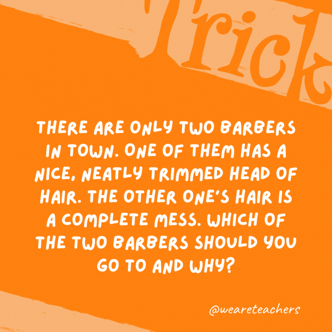 There are only two barbers in town. One of them has a nice, neatly trimmed head of hair. The other one’s hair is a complete mess. Which of the two barbers should you go to and why?

The one with messy hair because they cut the neat barber’s hair.