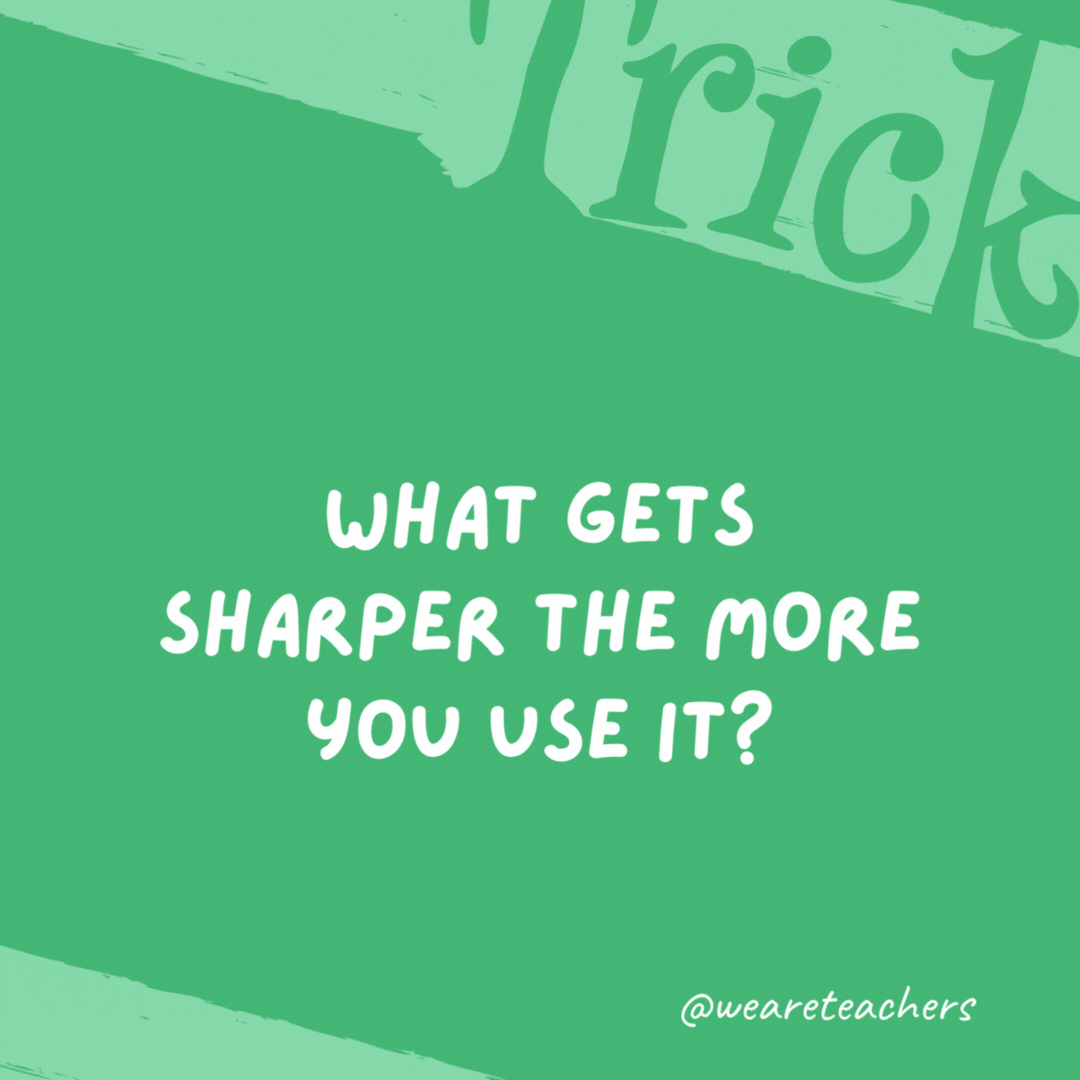 What gets sharper the more you use it? Your brain.- trick questions