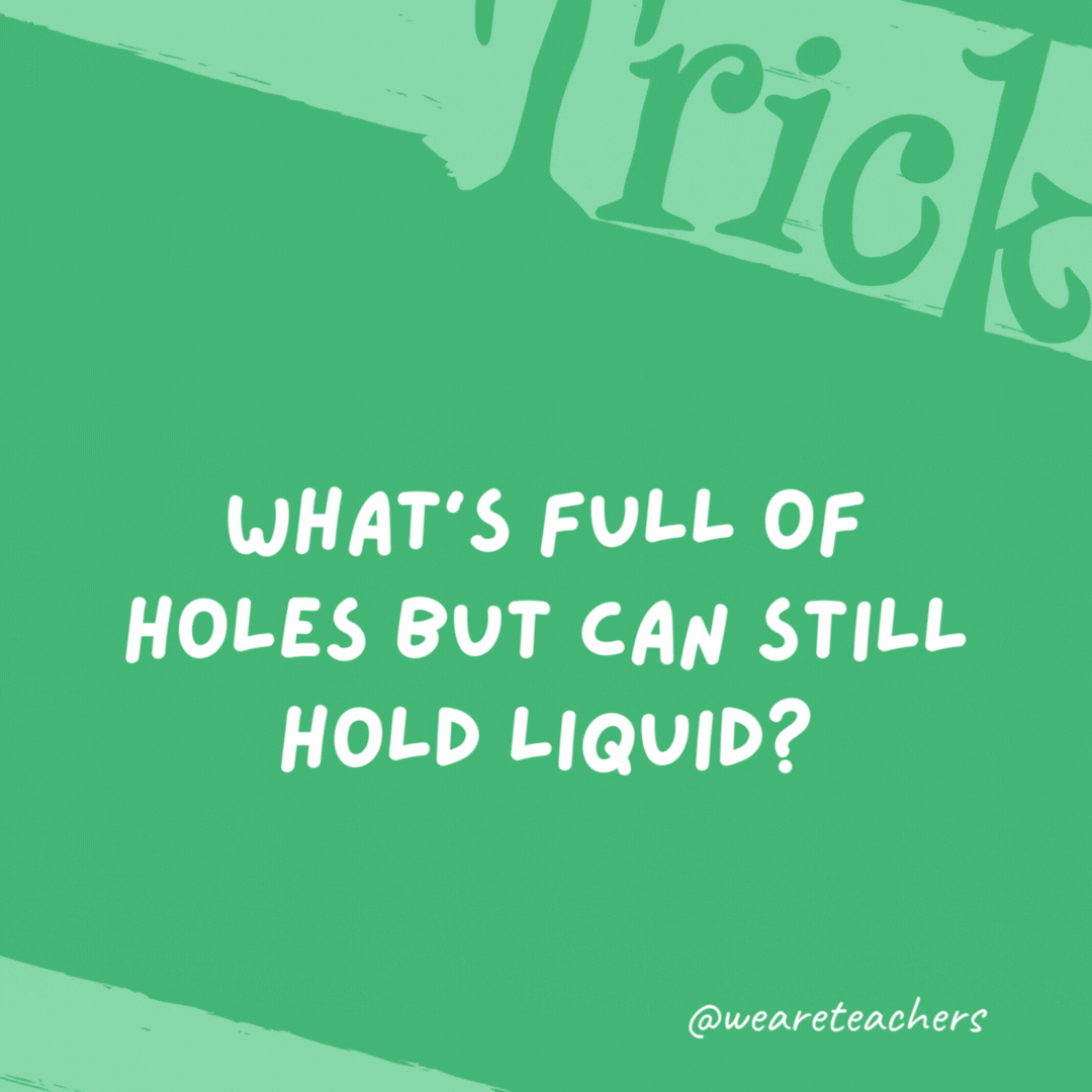 What’s full of holes but can still hold liquid? A sponge.- trick questions