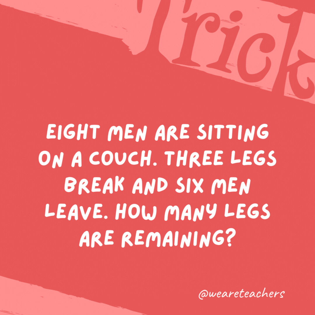 Eight men are sitting on a couch. Three legs break and six men leave. How many legs are remaining?

Five; the legs of the two remaining men and the remaining couch leg.