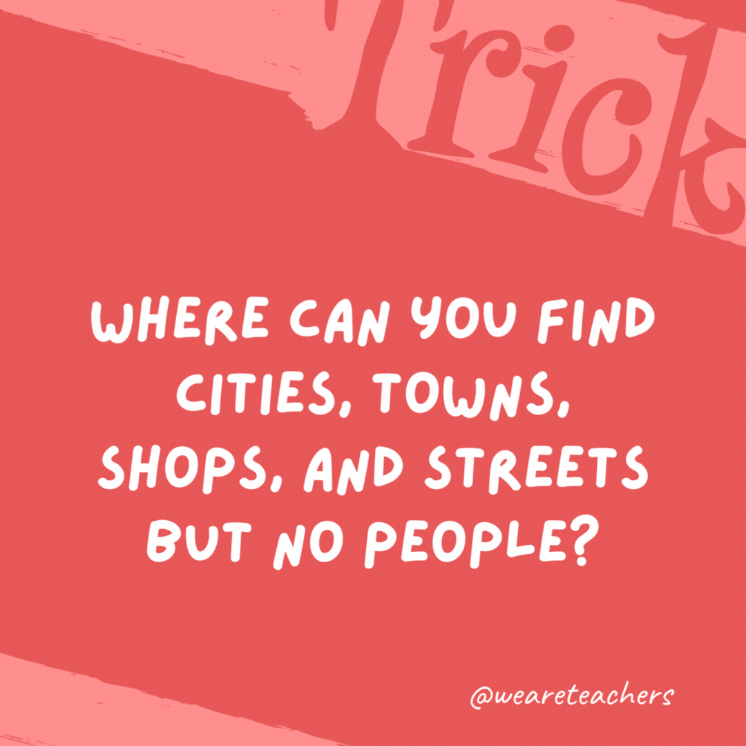 Where can you find cities, towns, shops, and streets but no people?

A map.