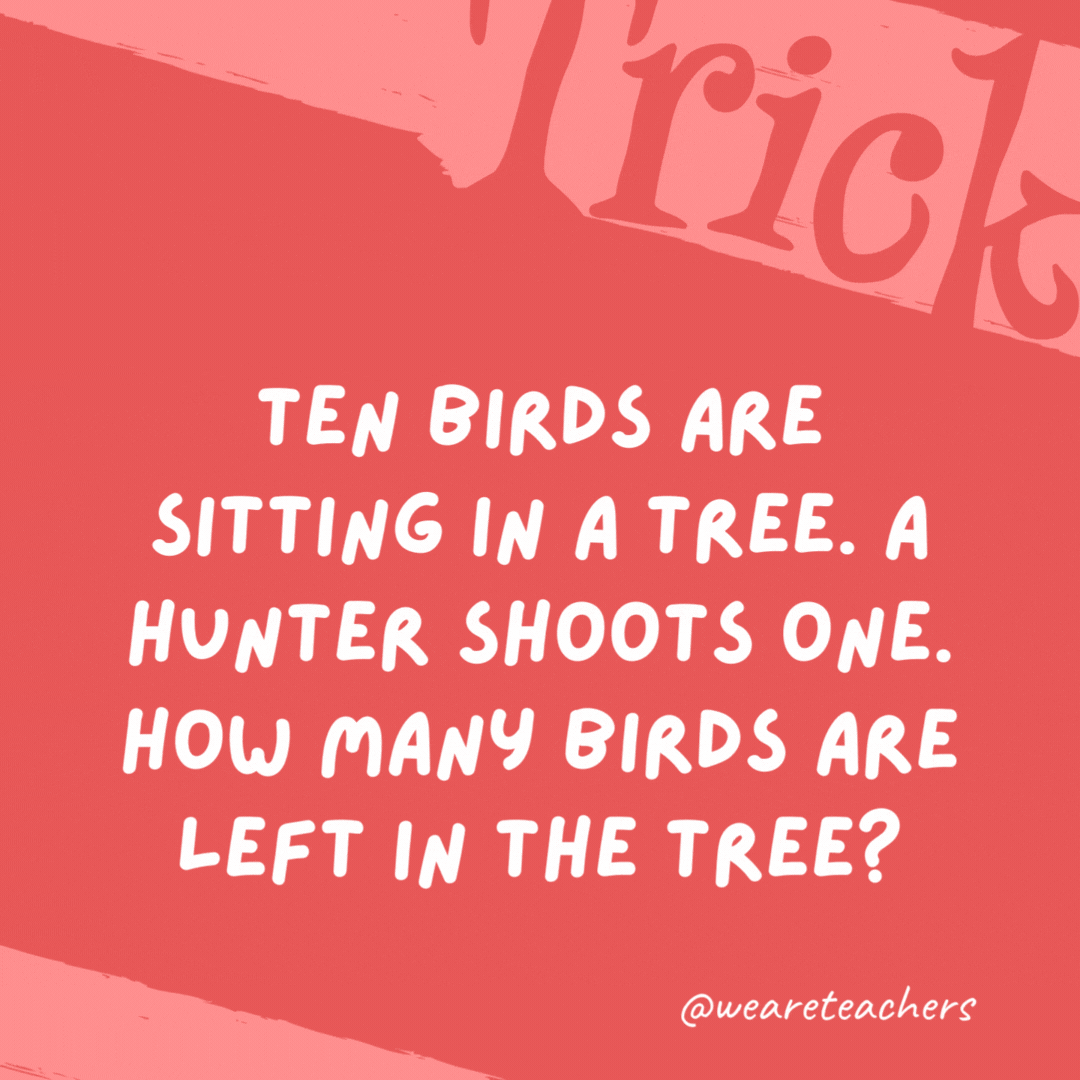 Ten birds are sitting in a tree. A hunter shoots one. How many birds are left in the tree?

None. All the birds flew away.
