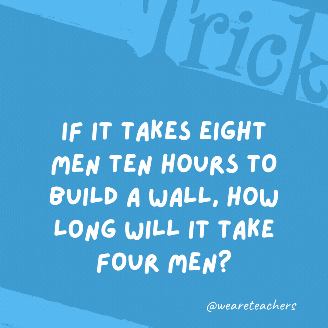 If it takes eight men ten hours to build a wall, how long will it take four men?

No time because the wall is already built.
