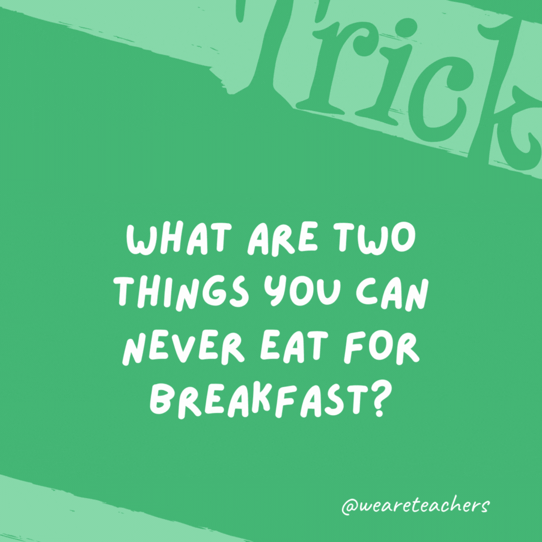What are two things you can never eat for breakfast?  - trick questions