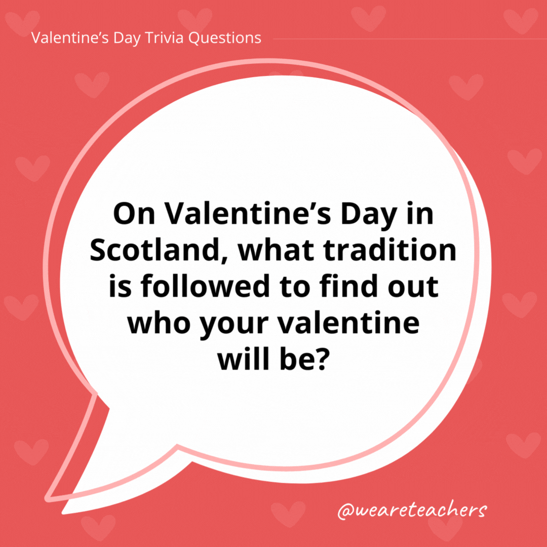 On Valentine's Day in Scotland, what tradition is followed to find out who your valentine will be?

Traditionally, young unwed men and women would write their names on pieces of paper, place them in hats, and wait for each person to draw one name out. If the name was read out three times, it meant they would get married!
