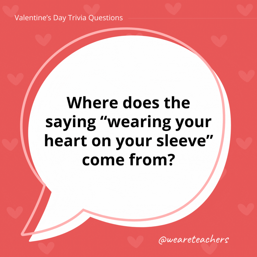 Where does the saying "wearing your heart on your sleeve" come from?

It likely has origins related to picking a valentine. In the Middle Ages, at a festival celebrating Juno in Rome, men would select women's names to determine who would be their partners for the year. Once chosen, these men displayed the names on their sleeves throughout the festival to signify their connection.