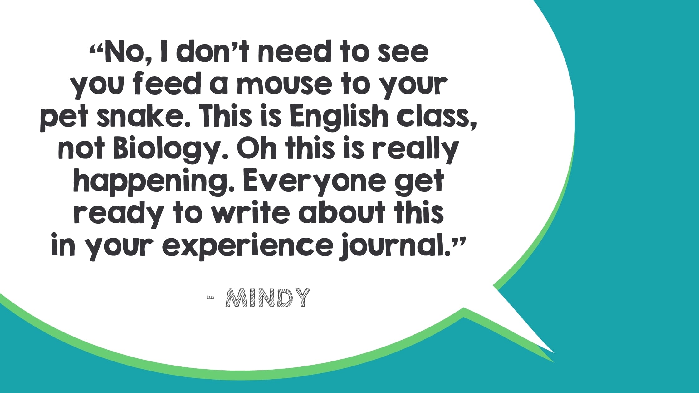 No, I don’t need to see you feed a mouse to your pet snake. This is English class, not Biology. Oh this is really happening. Everyone get ready to write about this in your experience journal.—Mindy
