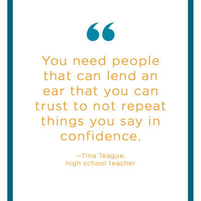 Teacher Stress Quote: “You need people that can lend an ear that you can trust to not repeat things you say in confidence.”—Tina Teague, high school teacher 