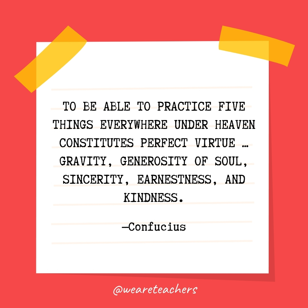 WeAreTeachers_Article_Kindness-Quote_Image-83 To be able to practice five things everywhere under heaven constitutes perfect virtue ... gravity, generosity of soul, sincerity, earnestness, and kindness.