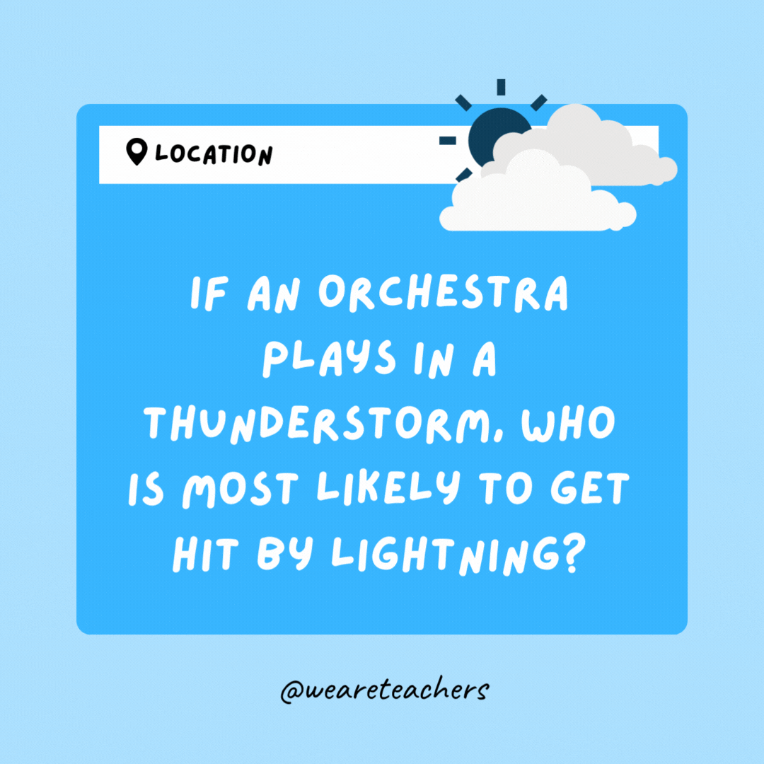 If an orchestra plays in a thunderstorm, who is most likely to get hit by lightning? The conductor.- Weather Jokes