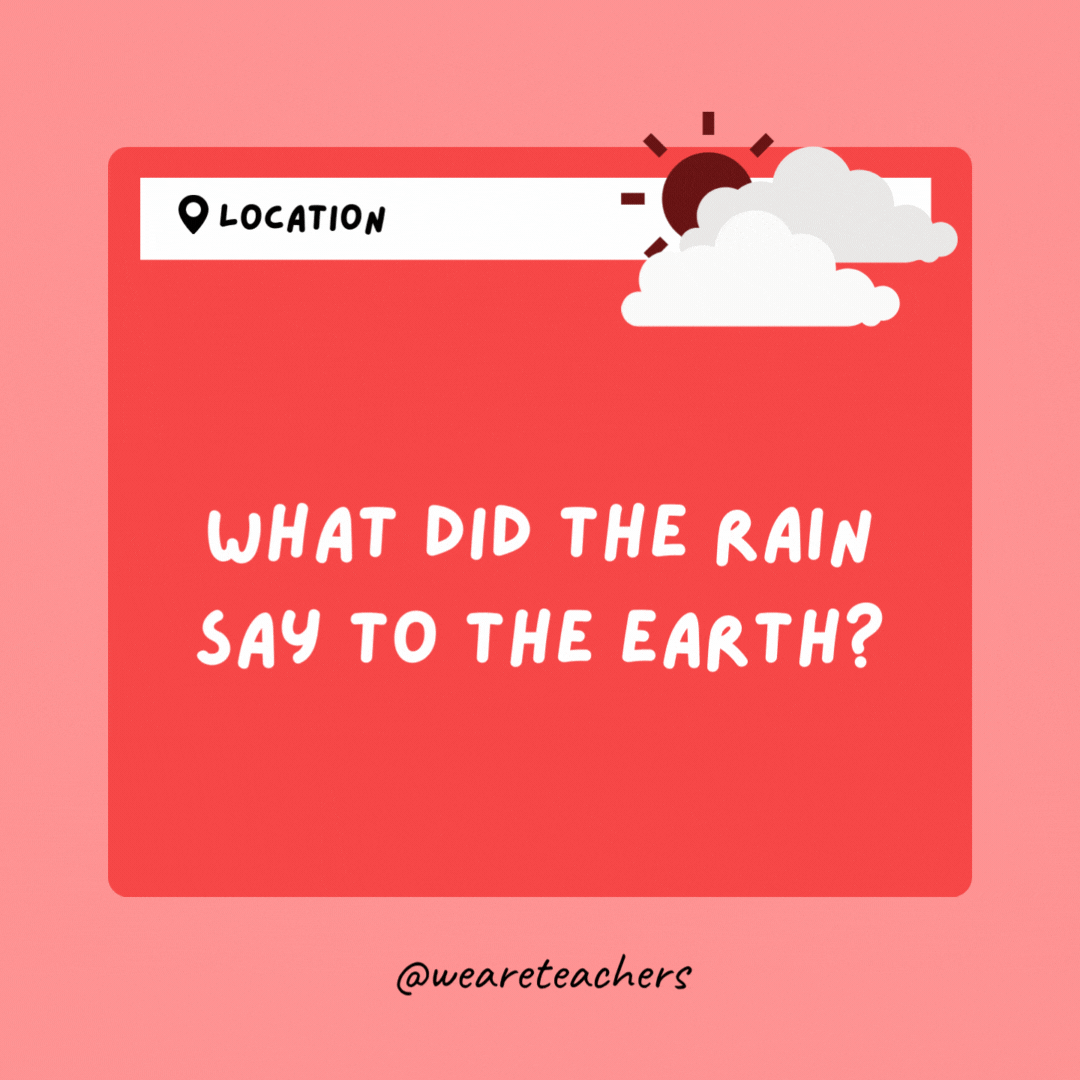 What did the rain say to the Earth? I'm falling for you!