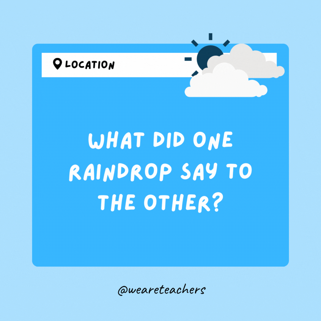 What did one raindrop say to the other? Two's company, three's a cloud.