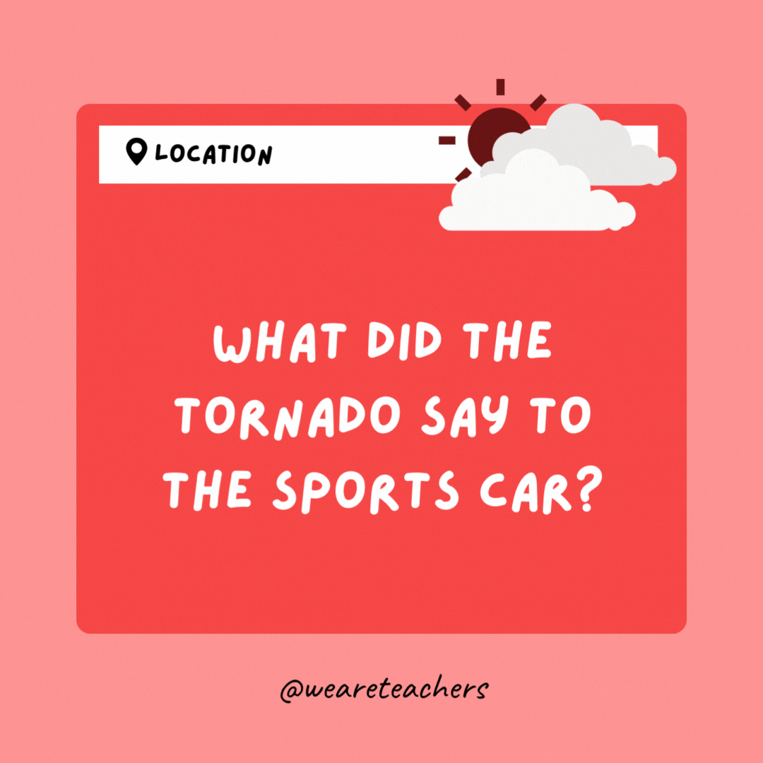 What did the tornado say to the sports car? Want to go for a spin?
