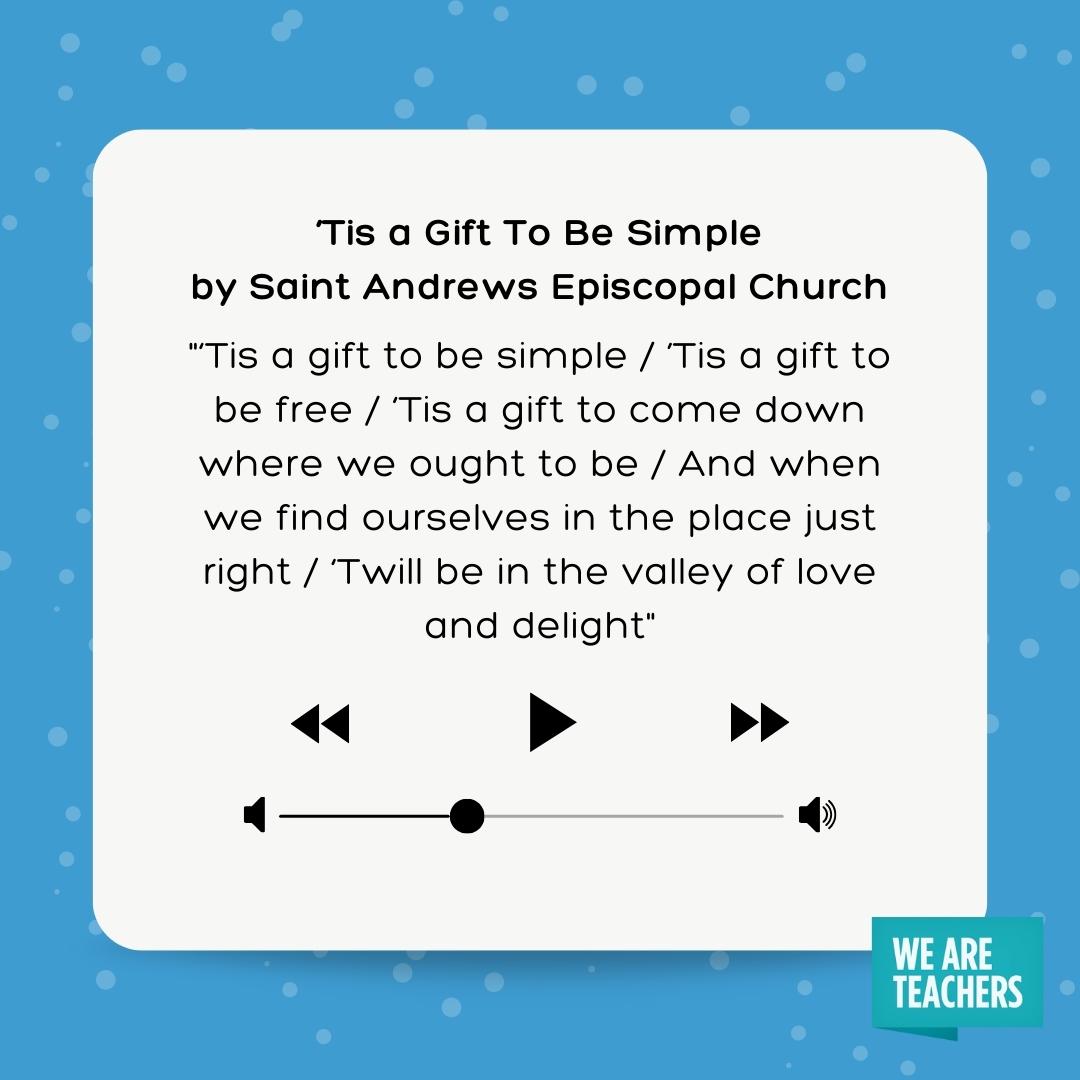 'Tis a gift to be simple / ’Tis a gift to be free / 'Tis a gift to come down where we ought to be / And when we find ourselves in the place just right / 'Twill be in the valley of love and delight- winter songs