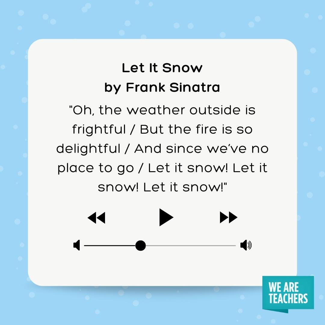 Oh, the weather outside is frightful / But the fire is so delightful / And since we've no place to go / Let it snow! Let it snow! Let it snow!