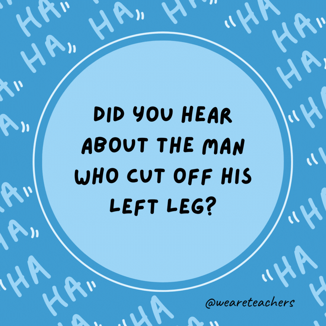 Did you hear about the man who cut off his left leg? He’s all right now.- dad jokes for kids