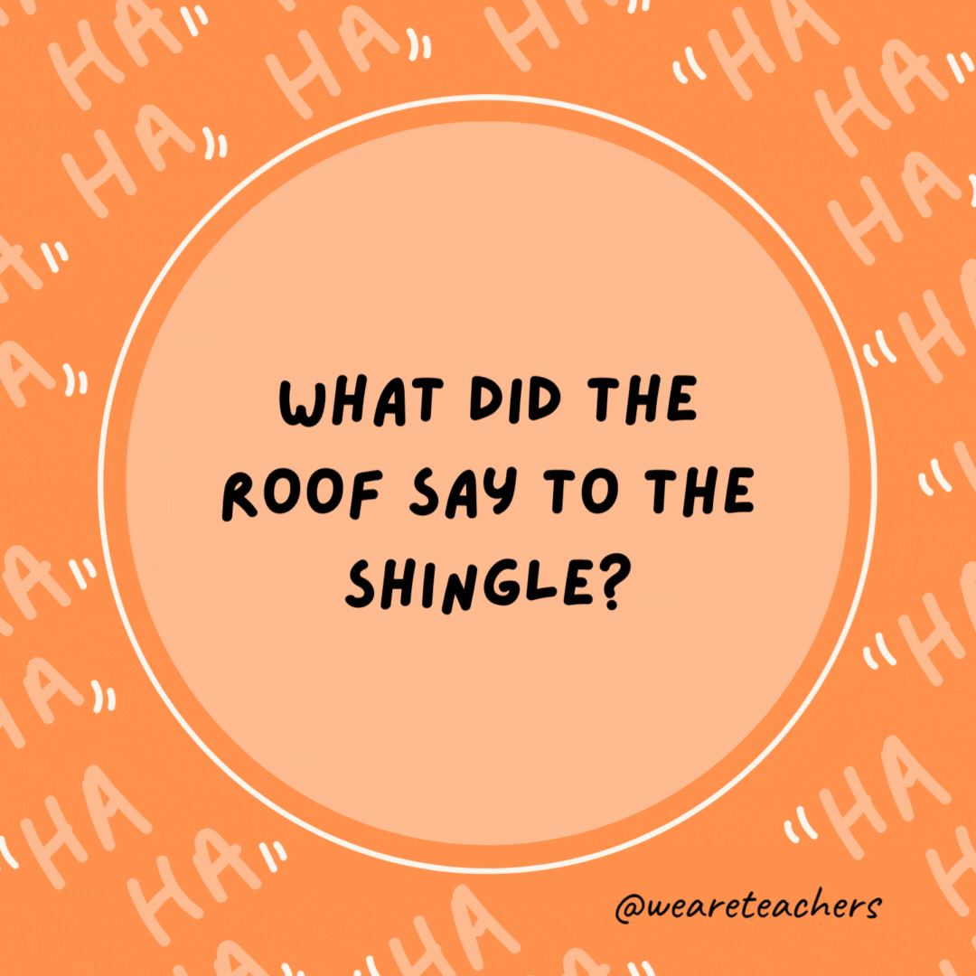 What did the roof say to the shingle? The first one’s on the house