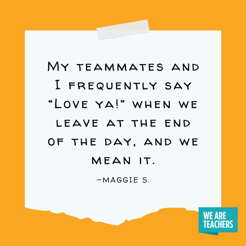 "My teammates and I frequently say “Love ya!” when we leave at the end of the day, and we mean it." —Maggie S.