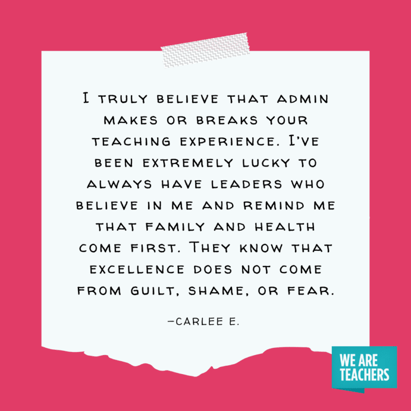 "I truly believe that admin makes or breaks your teaching experience. I’ve been extremely lucky to always have leaders who believe in me and remind me that family and health come first. They know that excellence does not come from guilt, shame, or fear." —Carlee E.