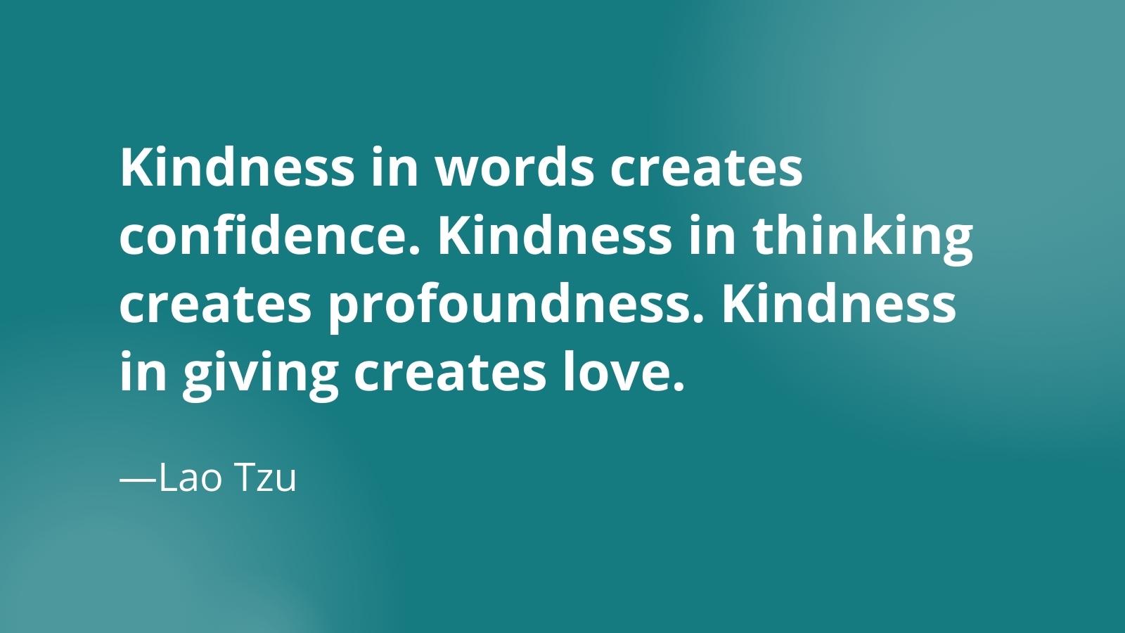 Quote: Kindness in words creates confidence. Kindness in thinking creates profoundness. Kindness in giving creates love. —Lao Tzu