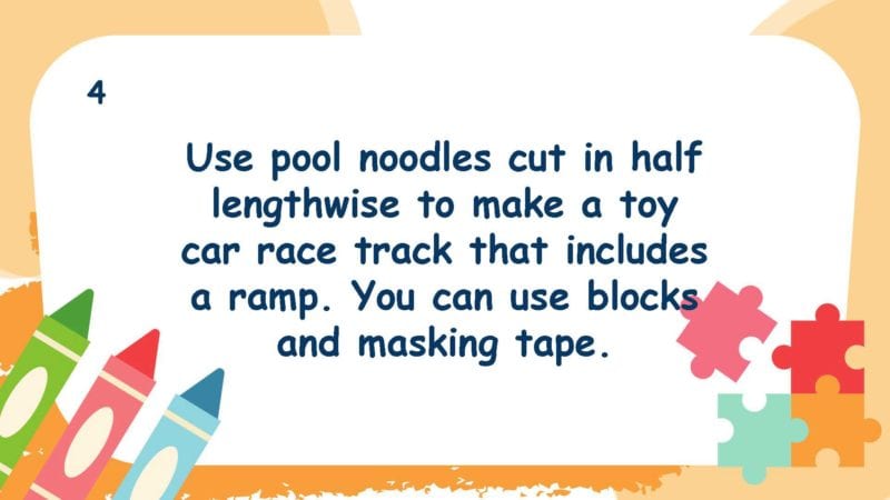 Use pool noodles cut in half lengthwise to make a toy car race track that includes a ramp. You can also use blocks and masking tape.