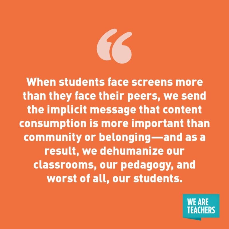 When students face screens more than they face their peers, we send the implicit message that content consumption is more important than community or belonging—and as a result, we dehumanize our classrooms, our pedagogy, and worst of all, our students.