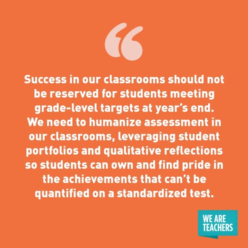 Success in our classrooms should not be reserved for students meeting grade-level targets at year’s end. We need to humanize assessment in our classrooms, leveraging student portfolios and qualitative reflections so students can own and find pride in the achievements that can’t be quantified on a standardized test.