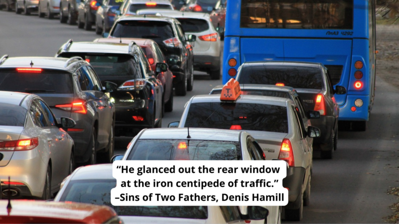 Lines of backed-up traffic, with text reading “He glanced out the rear window 
at the iron centipede of traffic.”
–Sins of Two Fathers, Denis Hamill
