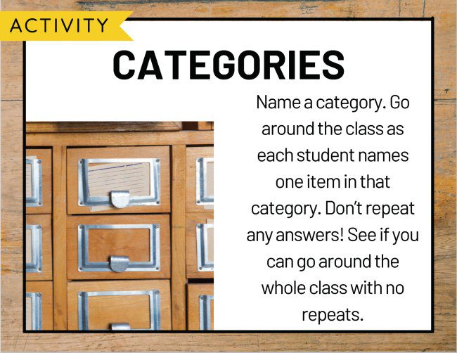 Categories: Name a category. Go around the class as each student names an item in that category. Don't repeat any answers! See if you can go around the whole class with no repeats.