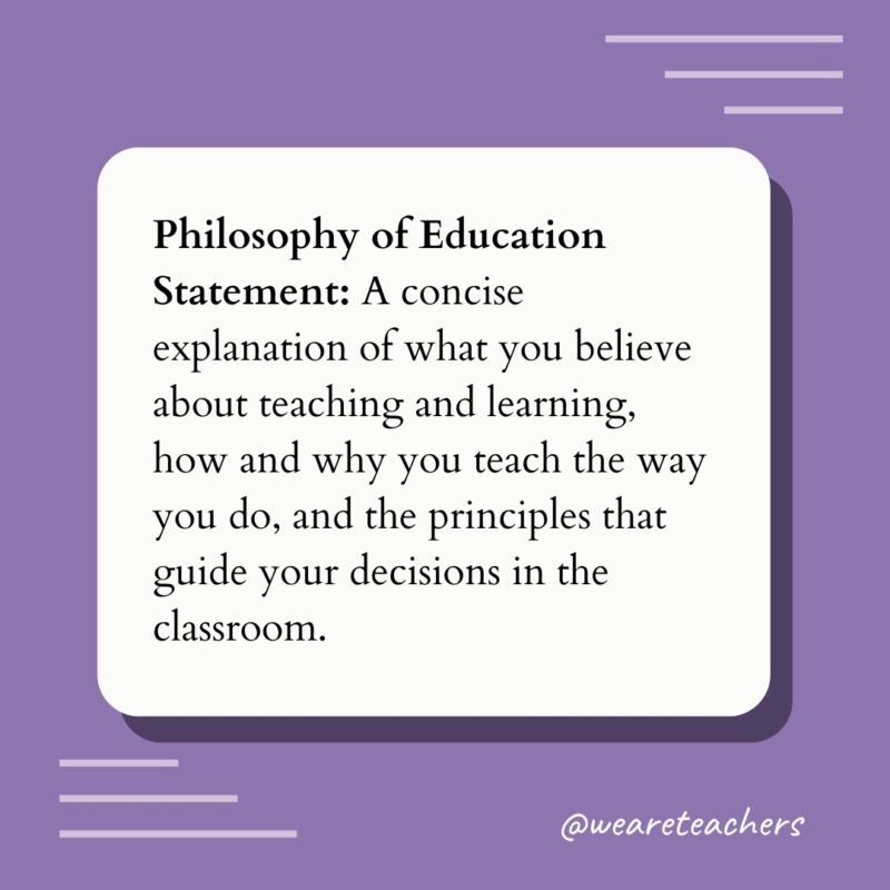 Philosophy of Education Statement: A concise explanation of what you believe about teaching and learning, how and why you teach the way you do, and the principles that guide your decisions in the classroom.