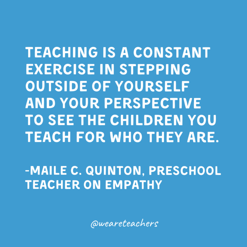 Teaching is a constant exercise in stepping outside of yourself and your perspective to see the children you teach for who they are.

-Maile C. Quinton, Preschool Teacher on empathy