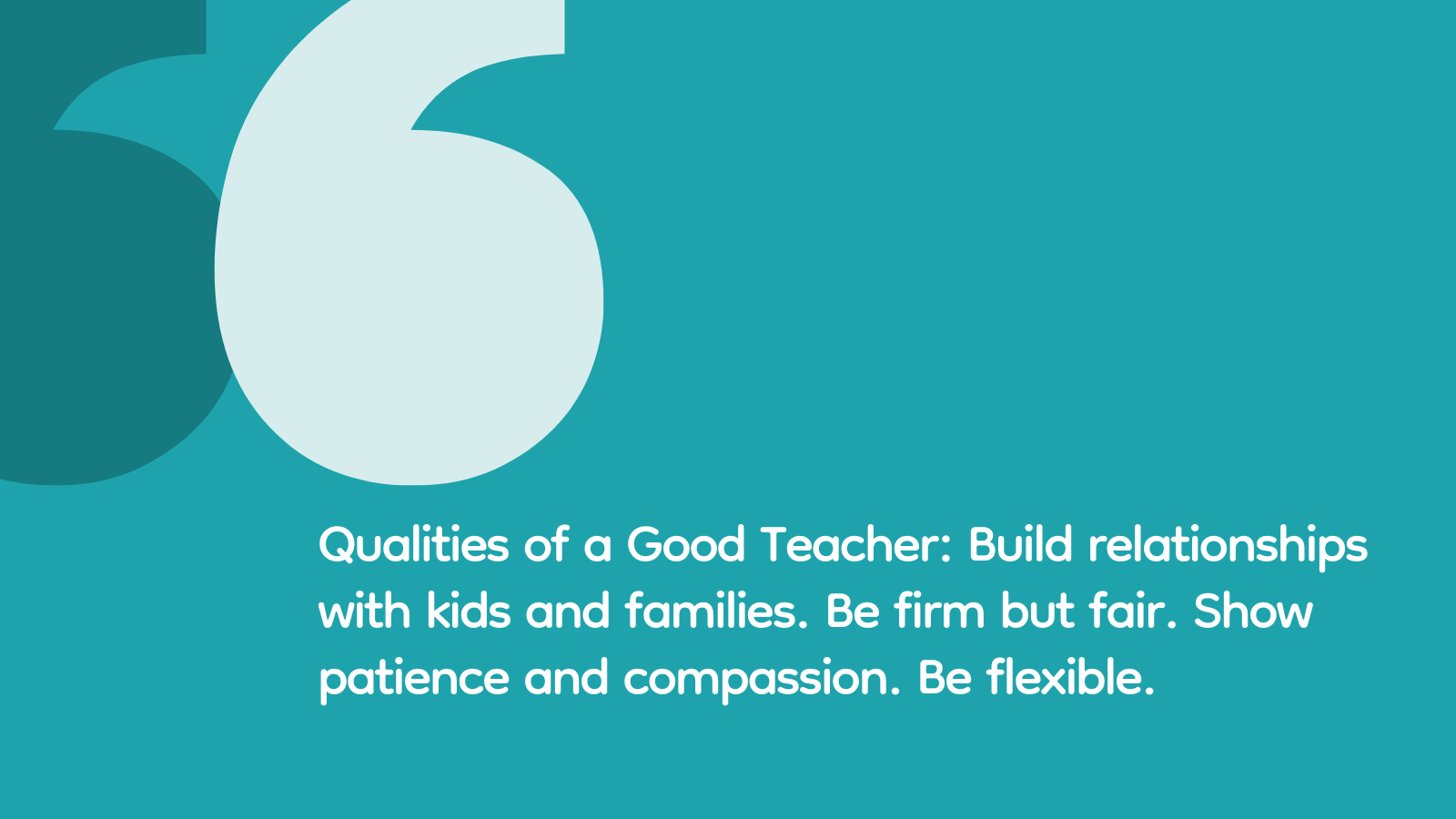 Qualities of a Good Teacher: Build relationships with kids and families. Be firm but fair. Show patience and compassion. Be flexible.