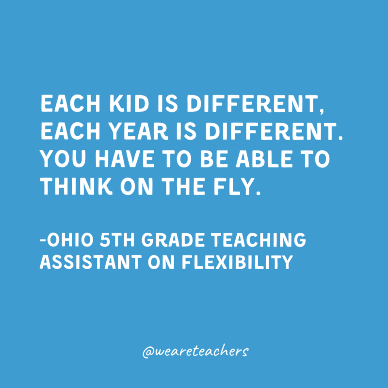 Each kid is different, each year is different. You have to be able to think on the fly.

-Ohio 5th Grade Teaching Assistant on Flexibility