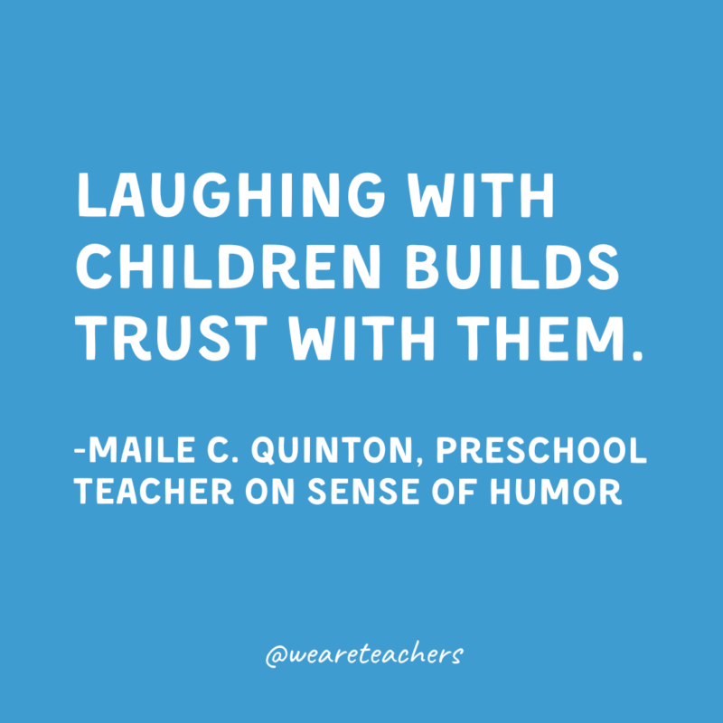 Laughing with children builds trust with them.

-Maile C. Quinton, Preschool Teacher on sense of humor