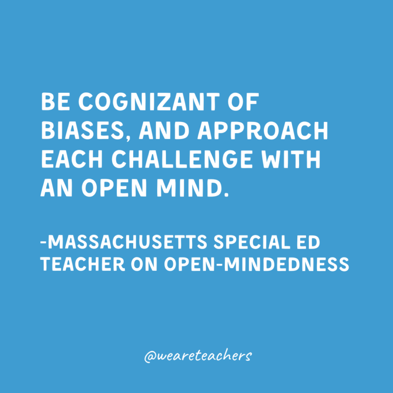 Be cognizant of biases, and approach each challenge with an open mind.

-Massachusetts Special Ed Teacher on open-mindedness