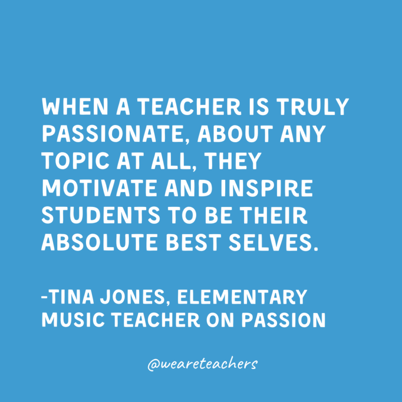 When a teacher is truly passionate, about any topic at all, they motivate and inspire students to be their absolute best selves.

-Tina Jones, Elementary Music Teacher on passion