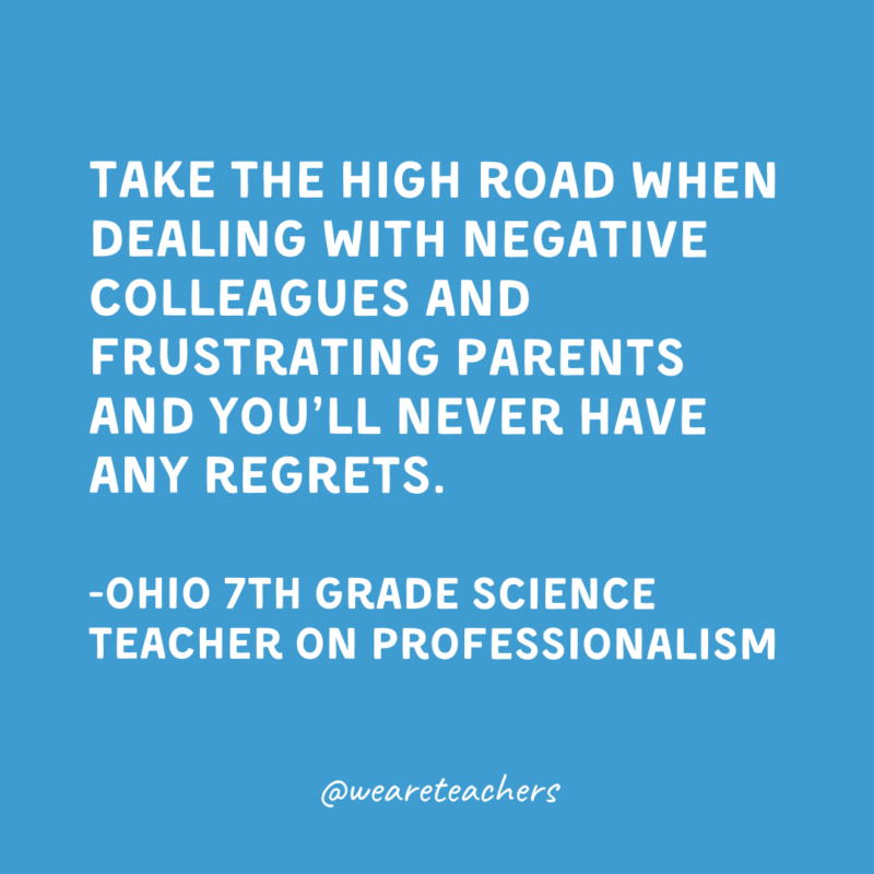 Take the high road when dealing with negative colleagues and frustrating parents and you’ll never have any regrets.

-Ohio 7th Grade Science Teacher on professionalism