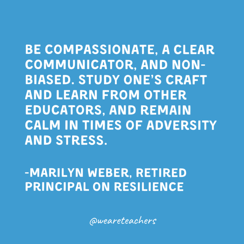 Be compassionate, a clear communicator, and non-biased. Study one’s craft and learn from other educators, and remain calm in times of adversity and stress.

-Marilyn Weber, Retired Principal on resilience