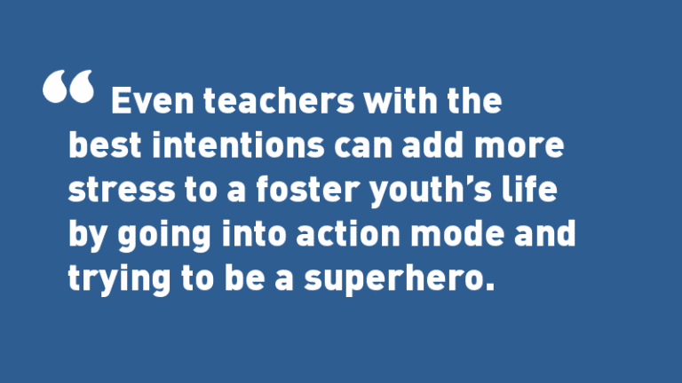 Even teachers with the best intentions can add more stress to a foster youth’s life by going into action-mode and trying to be a superhero.